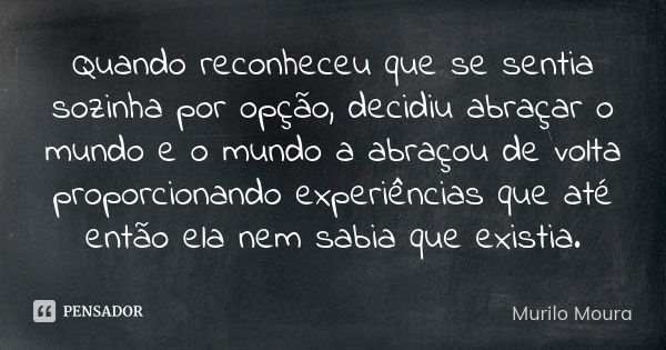 Quando reconheceu que se sentia sozinha por opção, decidiu abraçar o mundo e o mundo a abraçou de volta proporcionando experiências que até então ela nem sabia ... Frase de Murilo Moura.