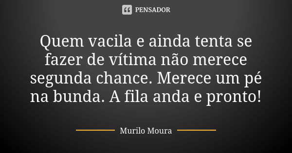 Quem vacila e ainda tenta se fazer de vítima não merece segunda chance. Merece um pé na bunda. A fila anda e pronto!... Frase de Murilo Moura.