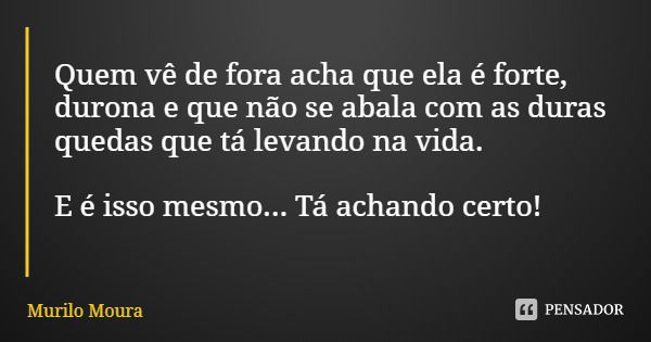 Quem vê de fora acha que ela é forte, durona e que não se abala com as duras quedas que tá levando na vida. E é isso mesmo... Tá achando certo!... Frase de Murilo Moura.