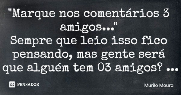 "Marque nos comentários 3 amigos..." Sempre que leio isso fico pensando, mas gente será que alguém tem 03 amigos?... Frase de Murilo Moura.