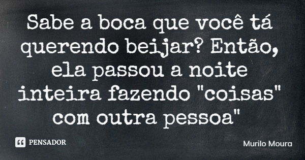 Sabe a boca que você tá querendo beijar? Então, ela passou a noite inteira fazendo "coisas" com outra pessoa"... Frase de Murilo Moura.