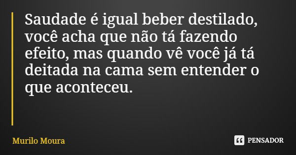 Saudade é igual beber destilado, você acha que não tá fazendo efeito, mas quando vê você já tá deitada na cama sem entender o que aconteceu.... Frase de Murilo Moura.
