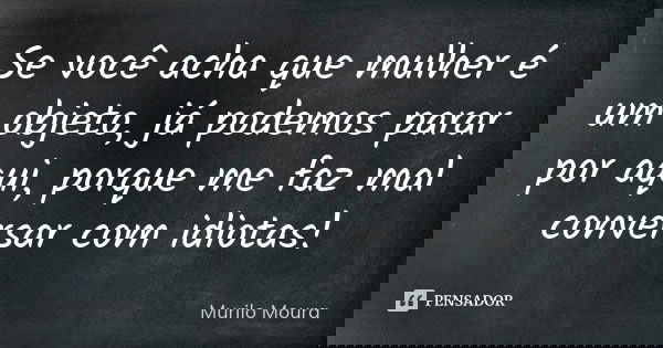 Se você acha que mulher é um objeto, já podemos parar por aqui, porque me faz mal conversar com idiotas!... Frase de Murilo Moura.