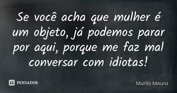 Se você acha que mulher é um objeto, já podemos parar por aqui, porque me faz mal conversar com idiotas!... Frase de Murilo Moura.