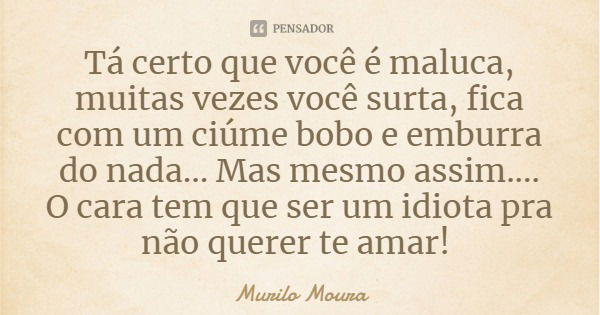 Tá certo que você é maluca, muitas vezes você surta, fica com um ciúme bobo e emburra do nada... Mas mesmo assim.... O cara tem que ser um idiota pra não querer... Frase de Murilo Moura.
