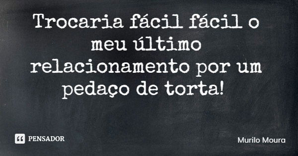 Trocaria fácil fácil o meu último relacionamento por um pedaço de torta!... Frase de Murilo Moura.