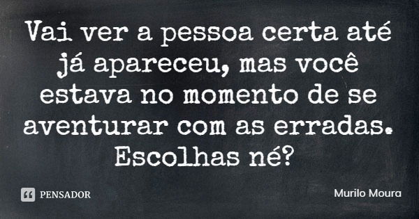 Vai ver a pessoa certa até já apareceu, mas você estava no momento de se aventurar com as erradas. Escolhas né?... Frase de Murilo Moura.