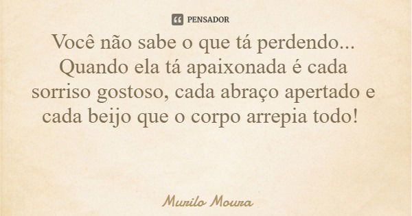 Você não sabe o que tá perdendo... Quando ela tá apaixonada é cada sorriso gostoso, cada abraço apertado e cada beijo que o corpo arrepia todo!... Frase de Murilo Moura.