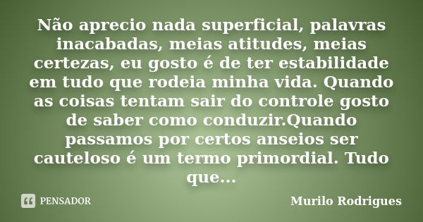 Não aprecio nada superficial, palavras inacabadas, meias atitudes, meias certezas, eu gosto é de ter estabilidade em tudo que rodeia minha vida. Quando as coisa... Frase de Murilo Rodrigues.