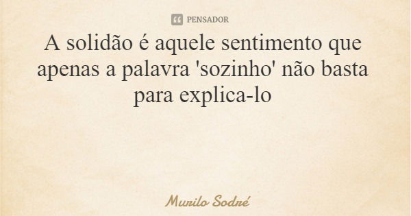 A solidão é aquele sentimento que apenas a palavra 'sozinho' não basta para explica-lo... Frase de Murilo Sodré.