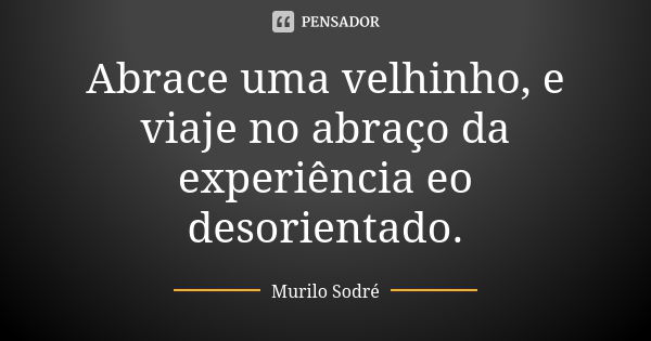 Abrace uma velhinho, e viaje no abraço da experiência eo desorientado.... Frase de Murilo Sodré.