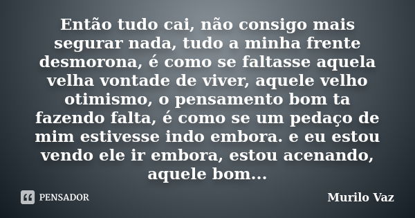 Então tudo cai, não consigo mais segurar nada, tudo a minha frente desmorona, é como se faltasse aquela velha vontade de viver, aquele velho otimismo, o pensame... Frase de Murilo Vaz.