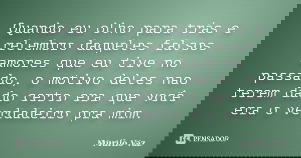 Quando eu olho para trás e relembro daqueles falsos amores que eu tive no passado, o motivo deles nao terem dado certo era que você era o verdadeiro pra mim.... Frase de Murilo Vaz.