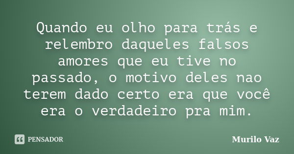 Quando eu olho para trás e relembro daqueles falsos amores que eu tive no passado, o motivo deles nao terem dado certo era que você era o verdadeiro pra mim.... Frase de Murilo Vaz.