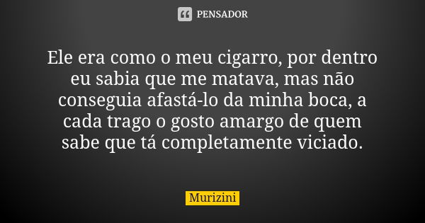 Ele era como o meu cigarro, por dentro eu sabia que me matava, mas não conseguia afastá-lo da minha boca, a cada trago o gosto amargo de quem sabe que tá comple... Frase de Murizini.