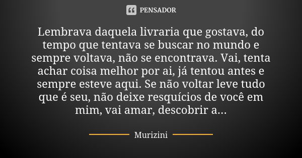 Lembrava daquela livraria que gostava, do tempo que tentava se buscar no mundo e sempre voltava, não se encontrava. Vai, tenta achar coisa melhor por ai, já ten... Frase de Murizini.