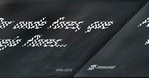 Por onde fores, que veja flores...... Frase de Murizini.