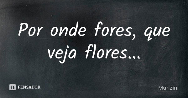 Por onde fores, que veja flores...... Frase de Murizini.