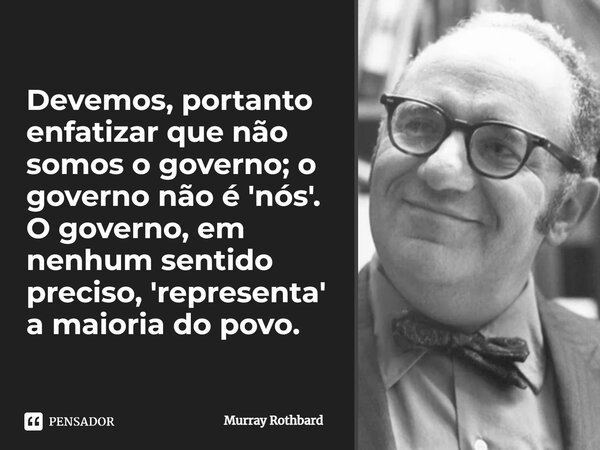 ⁠Devemos, portanto enfatizar que não somos o governo; o governo não é 'nós'. O governo, em nenhum sentido preciso, 'representa' a maioria do povo.... Frase de Murray Rothbard.