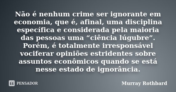 Não é nenhum crime ser ignorante em economia, que é, afinal, uma disciplina específica e considerada pela maioria das pessoas uma “ciência lúgubre”. Porém, é to... Frase de Murray Rothbard.