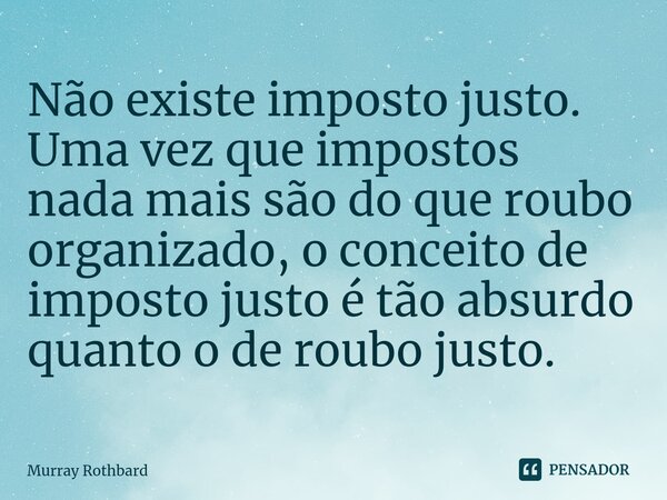 ⁠Não existe imposto justo. Uma vez que impostos nada mais são do que roubo organizado, o conceito de imposto justo é tão absurdo quanto o de roubo justo.... Frase de Murray Rothbard.