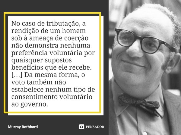 ⁠No caso de tributação, a rendição de um homem sob à ameaça de coerção não demonstra nenhuma preferência voluntária por quaisquer supostos benefícios que ele re... Frase de Murray Rothbard.