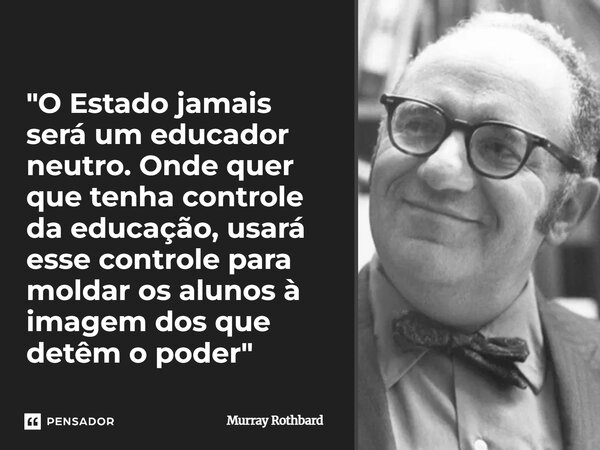 ⁠"O Estado jamais será um educador neutro. Onde quer que tenha controle da educação, usará esse controle para moldar os alunos à imagem dos que detêm o pod... Frase de Murray Rothbard.