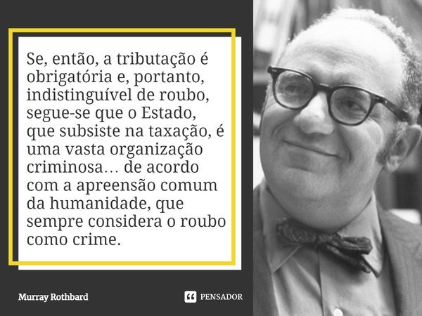 ⁠Se, então, a tributação é obrigatória e, portanto, indistinguível de roubo, segue-se que o Estado, que subsiste na taxação, é uma vasta organização criminosa… ... Frase de Murray Rothbard.
