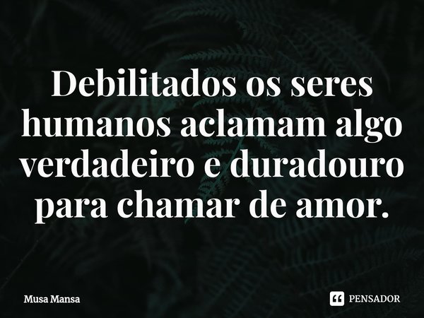 ⁠Debilitados os seres humanos aclamam algo verdadeiro e duradouro para chamar de amor.... Frase de Musa Mansa.