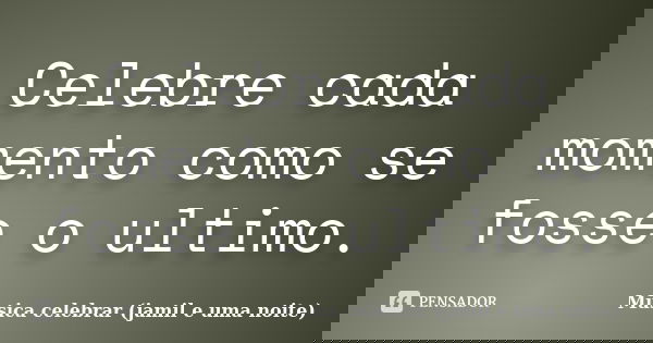 Celebre cada momento como se fosse o ultimo.... Frase de Musica celebrar (jamil e uma noite).