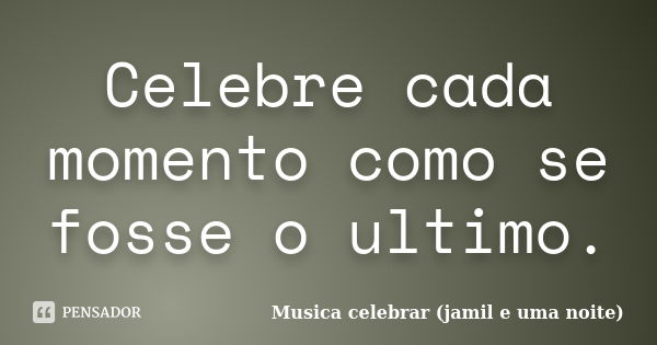 Celebre cada momento como se fosse o ultimo.... Frase de Musica celebrar (jamil e uma noite).