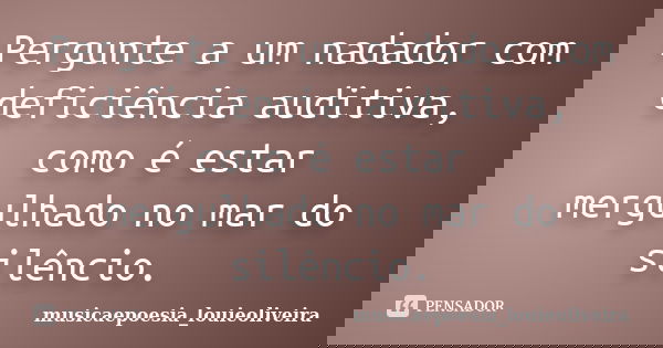 Pergunte a um nadador com deficiência auditiva, como é estar mergulhado no mar do silêncio.... Frase de musicaepoesia_louieoliveira.