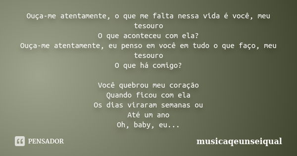 Ouça-me atentamente, o que me falta nessa vida é você, meu tesouro O que aconteceu com ela? Ouça-me atentamente, eu penso em você em tudo o que faço, meu tesour... Frase de musicaqeunseiqual.