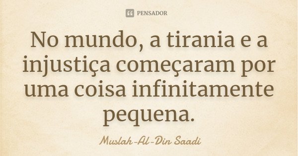 No mundo, a tirania e a injustiça começaram por uma coisa infinitamente pequena.... Frase de Muslah-Al-Din Saadi.