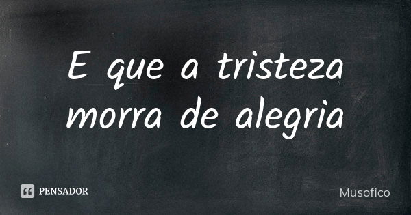 E que a tristeza morra de alegria... Frase de Musofico.