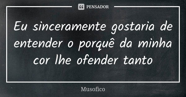 Eu sinceramente gostaria de entender o porquê da minha cor lhe ofender tanto... Frase de Musofico.