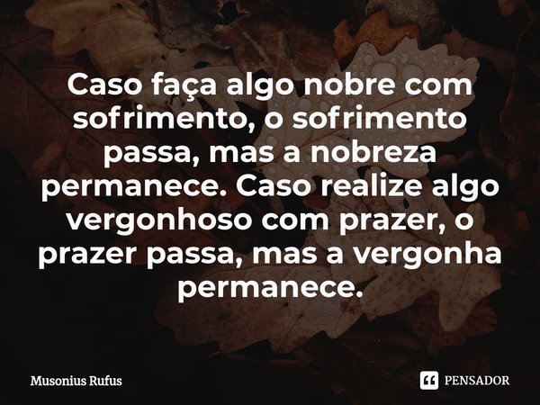 ⁠Caso faça algo nobre com sofrimento, o sofrimento passa, mas a nobreza permanece. Caso realize algo vergonhoso com prazer, o prazer passa, mas a vergonha perma... Frase de Musonius Rufus.
