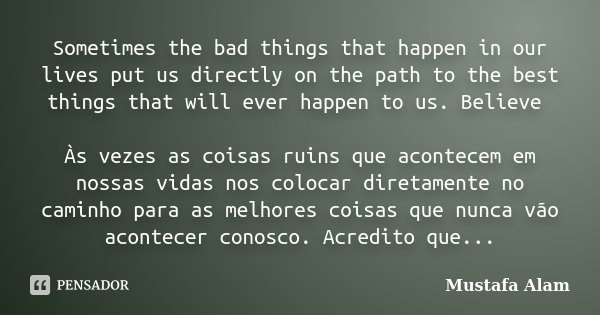 Sometimes the bad things that happen in our lives put us directly on the path to the best things that will ever happen to us. Believe Às vezes as coisas ruins q... Frase de Mustafa Alam.