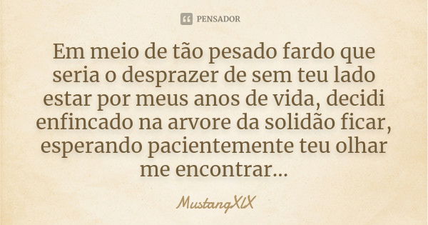 Em meio de tão pesado fardo que seria o desprazer de sem teu lado estar por meus anos de vida, decidi enfincado na arvore da solidão ficar, esperando pacienteme... Frase de MustangXlX.