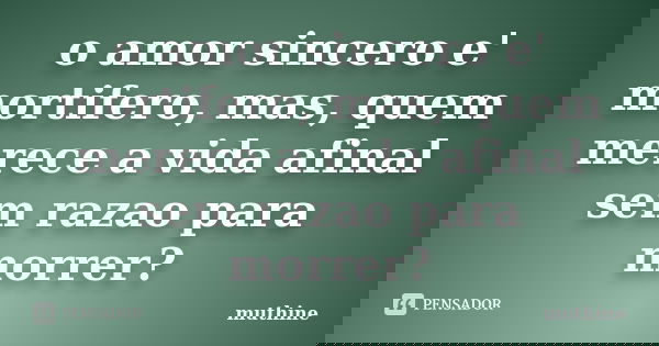o amor sincero e' mortifero, mas, quem merece a vida afinal sem razao para morrer?... Frase de muthine.