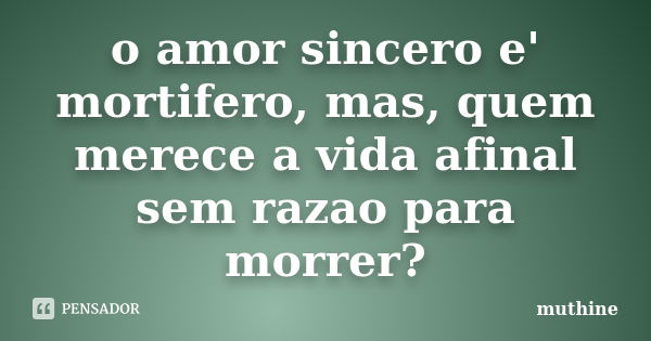 o amor sincero e' mortifero, mas, quem merece a vida afinal sem razao para morrer?... Frase de muthine.