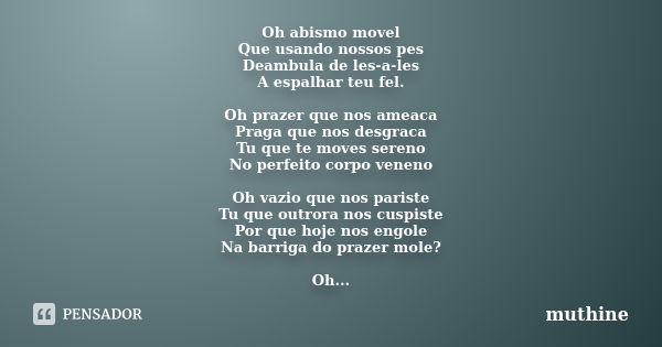 Oh abismo movel Que usando nossos pes Deambula de les-a-les A espalhar teu fel. Oh prazer que nos ameaca Praga que nos desgraca Tu que te moves sereno No perfei... Frase de muthine.