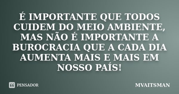 É IMPORTANTE QUE TODOS CUIDEM DO MEIO AMBIENTE, MAS NÃO É IMPORTANTE A BUROCRACIA QUE A CADA DIA AUMENTA MAIS E MAIS EM NOSSO PAÍS!... Frase de MVAITSMAN.