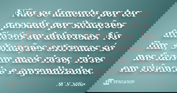 Não se lamente por ter passado por situações difíceis ou dolorosas. No fim, situações extremas só nos fazem mais ricos, ricos em vivência e aprendizados.... Frase de M. V. Silva.