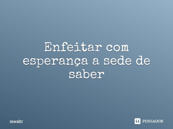 ⁠Enfeitar com esperança a sede de saber... Frase de mwaltr.