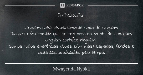 APARÊNCIAS Ninguém sabe absolutamente nada de ninguém; Da paz e/ou conflito que se regenera na mente de cada um; Ninguém conhece ninguém. Somos todos aparências... Frase de Mwayenda Nyoka.