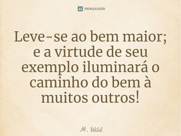 ⁠Leve-se ao bem maior; e a virtude de seu exemplo iluminará o caminho do bem à muitos outros!... Frase de M. Wild.