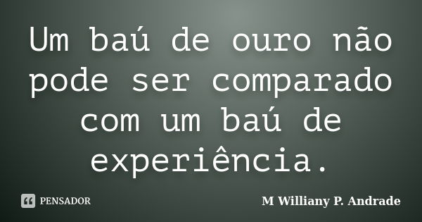 Um baú de ouro não pode ser comparado com um baú de experiência.... Frase de Mª Williany P. Andrade.