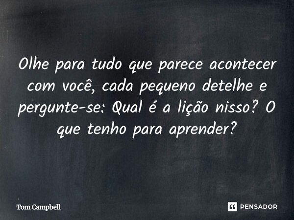 Olhe para tudo que parece acontecer com você, cada pequeno detelhe e pergunte-se: Qual é a lição nisso? O que tenho para aprender?... Frase de Tom Campbell.