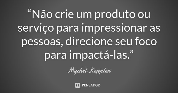 “Não crie um produto ou serviço para impressionar as pessoas, direcione seu foco para impactá-las.”... Frase de Mychel Keppler.